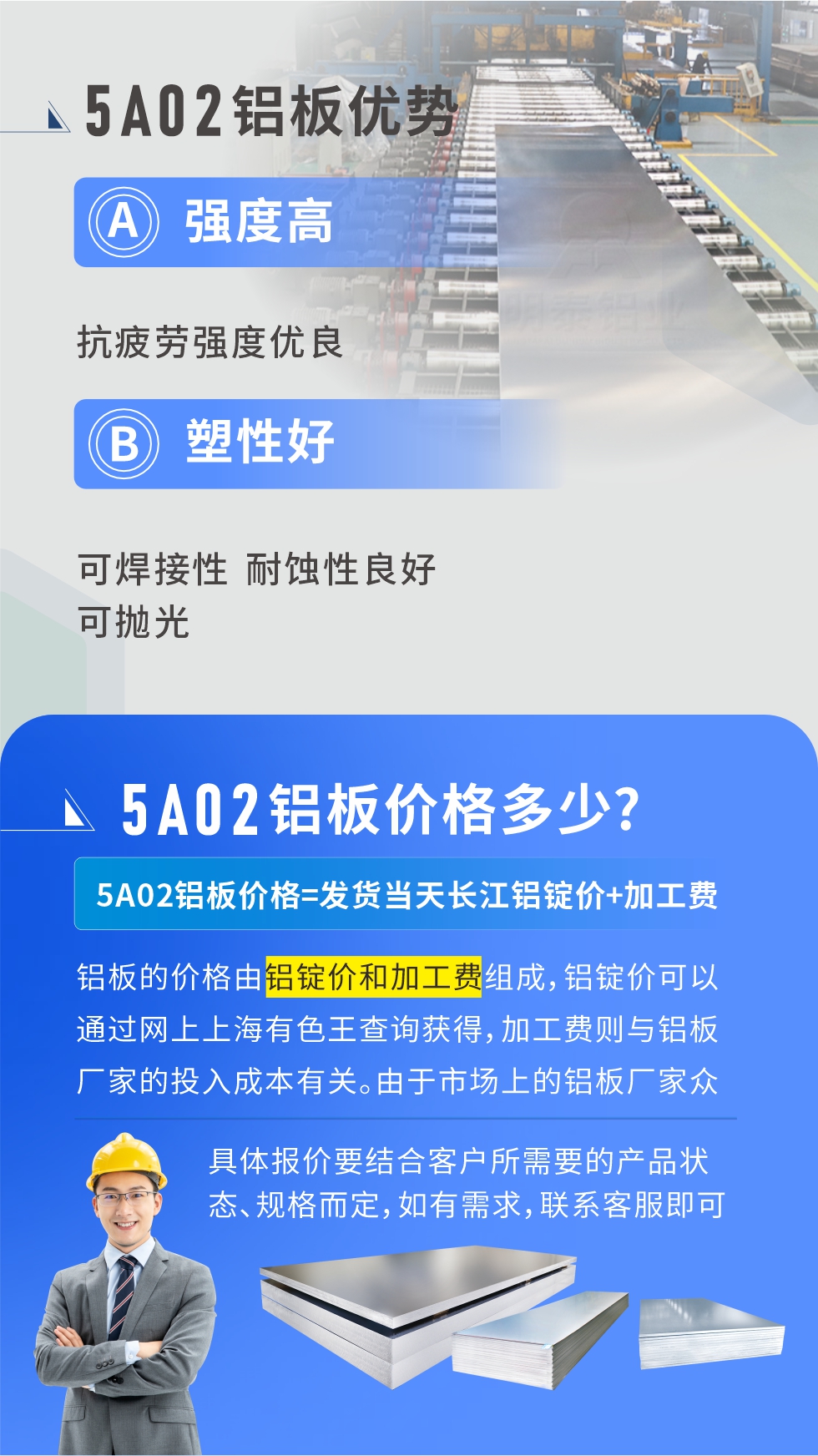 5A02產(chǎn)品優(yōu)勢(shì):強(qiáng)度高、抗疲勞強(qiáng)度優(yōu)良、塑性好、可焊接性、耐蝕性良好、可拋光。5A02鋁板價(jià)格多少？5A02鋁板價(jià)格=發(fā)貨當(dāng)天長(zhǎng)江鋁錠價(jià)+加工費(fèi)；
鋁板的價(jià)格由鋁錠價(jià)和加工費(fèi)組成，鋁錠價(jià)可以通過網(wǎng)上上海有色王查詢獲得，加工費(fèi)則與鋁板廠家的投入成本有關(guān)。由于市場(chǎng)上的鋁板廠家眾多，再加上5a05鋁板具有不同的狀態(tài)和規(guī)格，每個(gè)廠家、每個(gè)狀態(tài)的報(bào)價(jià)也都是不一樣的。具體報(bào)價(jià)要結(jié)合客戶所需要的產(chǎn)品狀態(tài)、規(guī)格而定，如有需求，聯(lián)系客服即可安排業(yè)務(wù)經(jīng)理為您報(bào)價(jià)。點(diǎn)擊在線咨詢。

