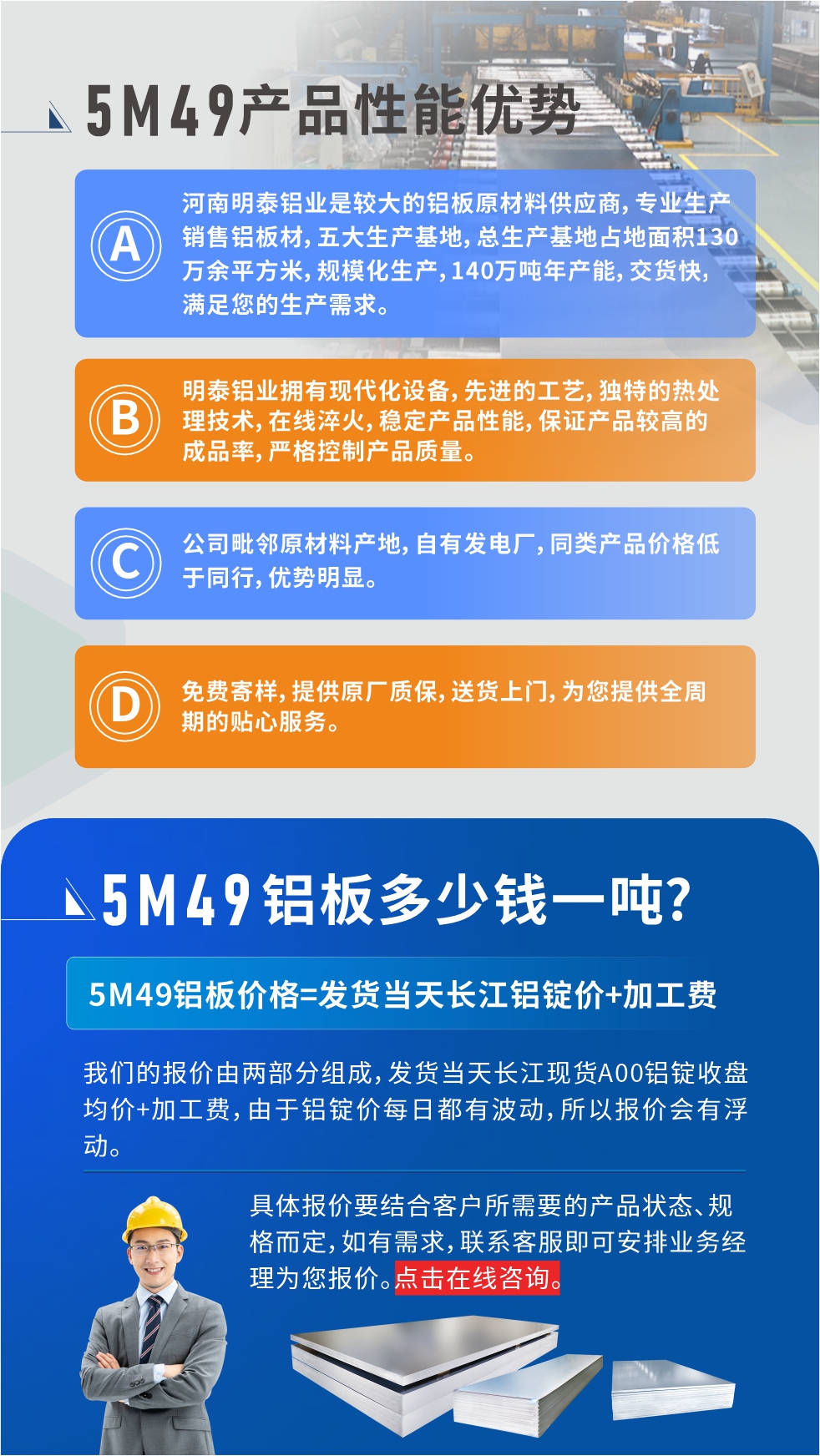 優(yōu)勢(shì)1：河南明泰鋁業(yè)是較大的鋁板原材料供應(yīng)商，專業(yè)生產(chǎn)銷售鋁板材，五大生產(chǎn)基地，總生產(chǎn)基地占地面積130萬(wàn)余平方米，規(guī)?；a(chǎn)，140萬(wàn)噸年產(chǎn)能，交貨快，滿足您的生產(chǎn)需求。

　　優(yōu)勢(shì)2：明泰鋁業(yè)擁有現(xiàn)代化設(shè)備，先進(jìn)的工藝，獨(dú)特的熱處理技術(shù)，在線淬火，穩(wěn)定產(chǎn)品性能，保證產(chǎn)品較高的成品率，嚴(yán)格控制產(chǎn)品質(zhì)量。

　　優(yōu)勢(shì)3：公司毗鄰原材料產(chǎn)地，自有發(fā)電廠，同類產(chǎn)品價(jià)格低于同行，優(yōu)勢(shì)明顯。

　　優(yōu)勢(shì)4：免費(fèi)寄樣，提供原廠質(zhì)保，送貨上門，為您提供全周期的貼心服務(wù)。
