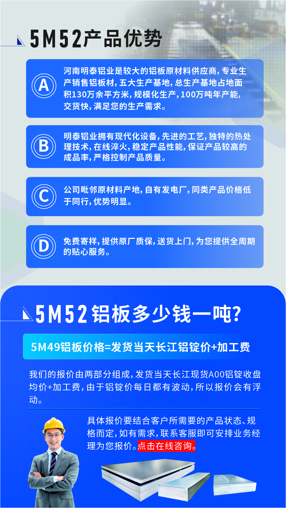 5M52鋁板廠(chǎng)家_明泰鋁業(yè)
　　明泰鋁業(yè)是大型鋁板生產(chǎn)廠(chǎng)家，可承接8-5000噸5M52鋁板訂單，按需定制，7-35天交貨，產(chǎn)品質(zhì)量穩(wěn)定，全球出口，價(jià)格實(shí)惠，可放心采購(gòu)!

　　優(yōu)勢(shì)1：河南明泰鋁業(yè)是較大的鋁板原材料供應(yīng)商，專(zhuān)業(yè)生產(chǎn)銷(xiāo)售鋁板材，五大生產(chǎn)基地，總生產(chǎn)基地占地面積130萬(wàn)余平方米，規(guī)?；a(chǎn)，100萬(wàn)噸年產(chǎn)能，交貨快，滿(mǎn)足您的生產(chǎn)需求。

　　優(yōu)勢(shì)2：明泰鋁業(yè)擁有現(xiàn)代化設(shè)備，先進(jìn)的工藝，獨(dú)特的熱處理技術(shù)，在線(xiàn)淬火，穩(wěn)定產(chǎn)品性能，保證產(chǎn)品較高的成品率，嚴(yán)格控制產(chǎn)品質(zhì)量。

　　優(yōu)勢(shì)3：公司毗鄰原材料產(chǎn)地，自有發(fā)電廠(chǎng)，同類(lèi)產(chǎn)品價(jià)格低于同行，優(yōu)勢(shì)明顯。

　　優(yōu)勢(shì)4：免費(fèi)寄樣，提供原廠(chǎng)質(zhì)保，送貨上門(mén)，為您提供全周期的貼心服務(wù)
