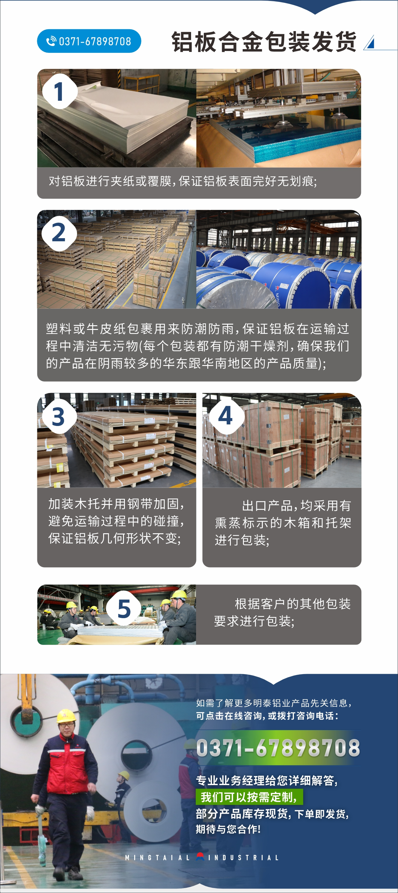 　　鋁板合金包裝發(fā)貨
　　1、對鋁板進(jìn)行夾紙或覆膜，保證鋁板表面完好無劃痕;

　　2、塑料或牛皮紙包裹用來防潮防雨，保證鋁板在運(yùn)輸過程中清潔無污物(每個(gè)包裝都有防潮干燥劑，確保我們的產(chǎn)品在陰雨較多的華東跟華南地區(qū)的產(chǎn)品質(zhì)量);

　　3、加裝木托并用鋼帶加固，避免運(yùn)輸過程中的碰撞，保證鋁板幾何形狀不變;

　　4、出口產(chǎn)品，均采用有熏蒸標(biāo)示的木箱和托架進(jìn)行包裝;

　　5、根據(jù)客戶的其他包裝要求進(jìn)行包裝;

　　如需了解更多明泰鋁業(yè)產(chǎn)品先關(guān)信息，可點(diǎn)擊在線咨詢，或撥打咨詢電話：0371-67898708，專業(yè)業(yè)務(wù)經(jīng)理給您詳細(xì)解答，我們可以按需定制，部分產(chǎn)品庫存現(xiàn)貨，下單即發(fā)貨，期待與您合作!