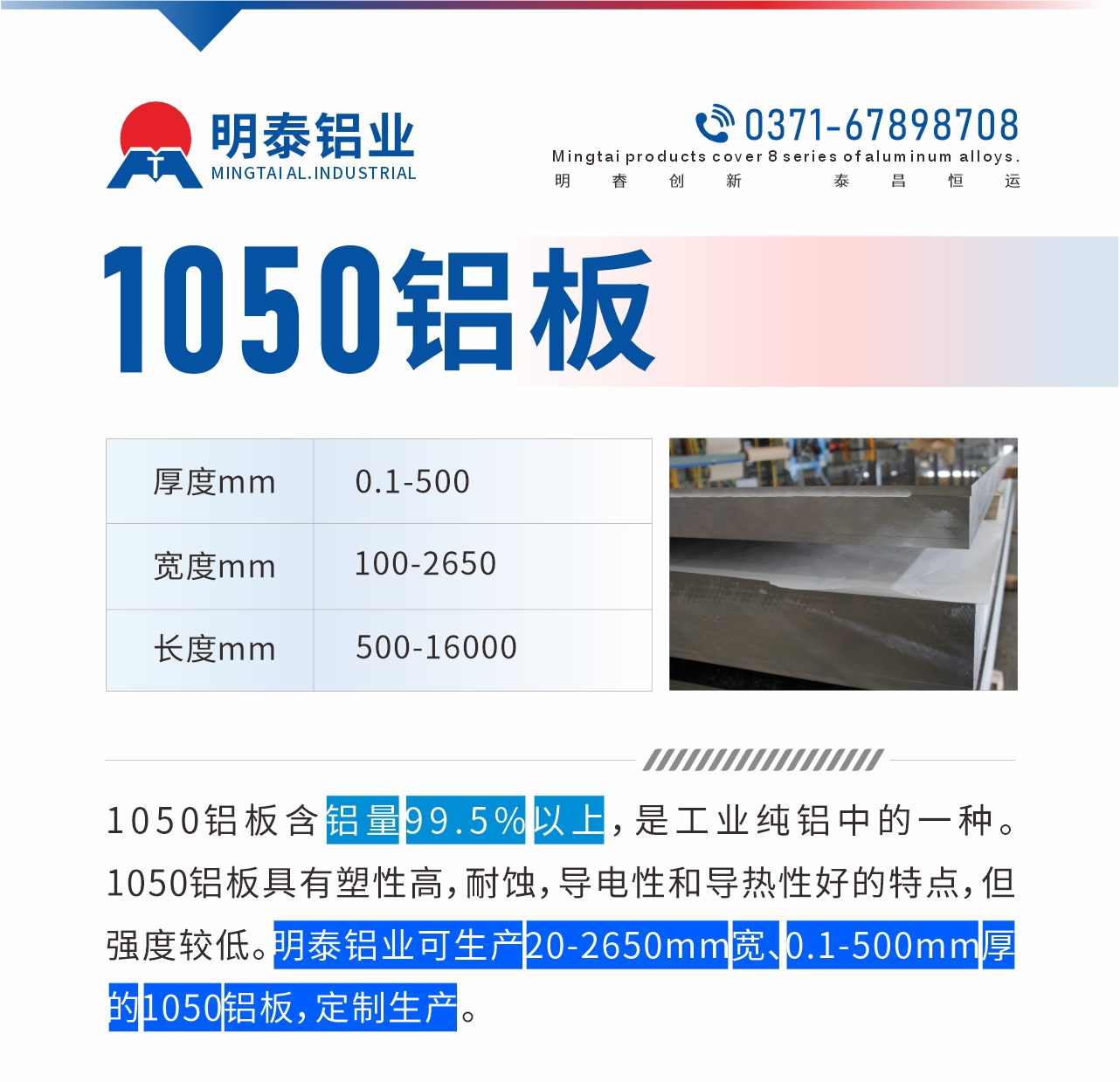“1050鋁板含鋁量99.5%以上，是工業(yè)純鋁中的一種。1050鋁板具有塑性高，耐蝕，導(dǎo)電性和導(dǎo)熱性好的特點(diǎn)，但強(qiáng)度較低。明泰鋁業(yè)可生產(chǎn)20-2650mm寬、0.1-500mm厚的1050鋁板，定制生產(chǎn)。”