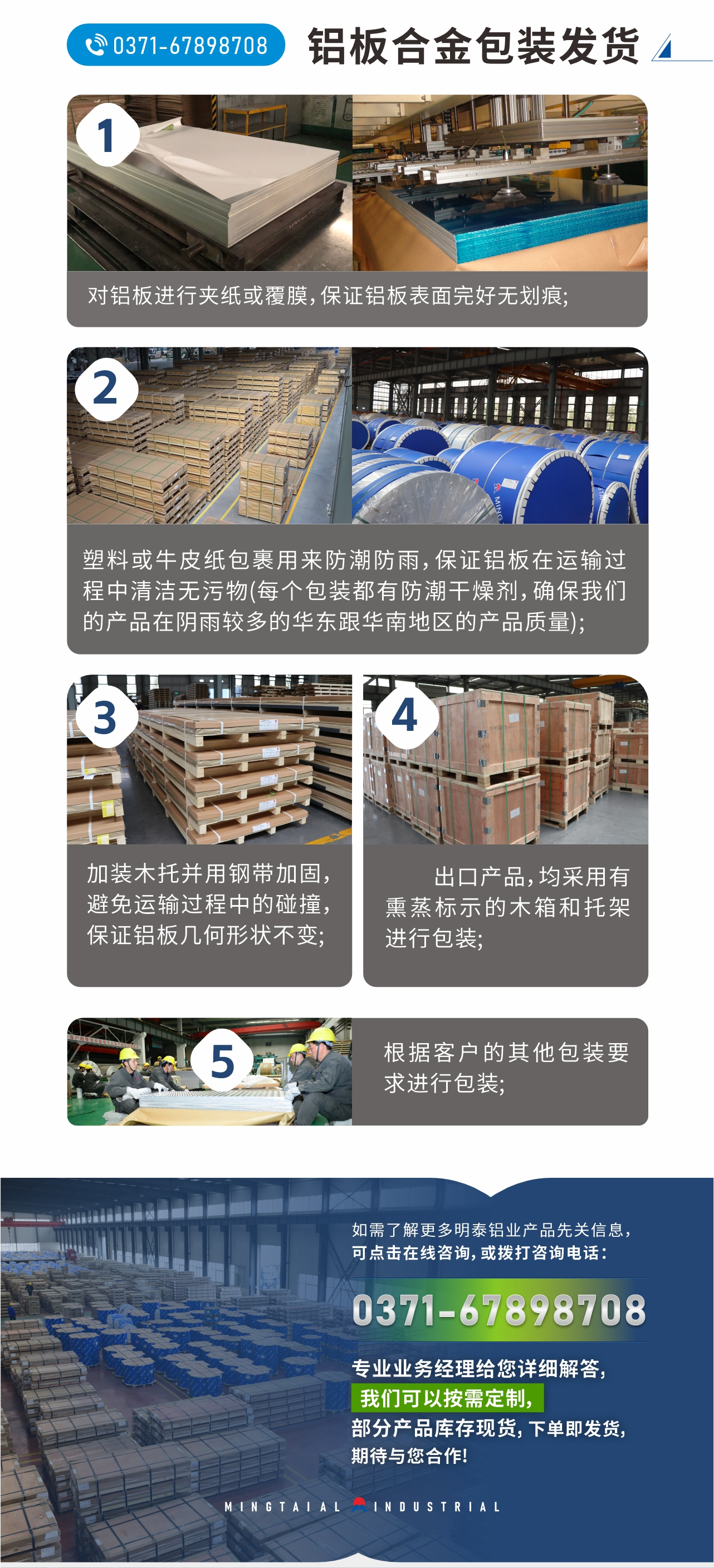 鋁板合金包裝發(fā)貨
　　1、對(duì)鋁板進(jìn)行夾紙或覆膜，保證鋁板表面完好無劃痕;
　　2、塑料或牛皮紙包裹用來防潮防雨，保證鋁板在運(yùn)輸過程中清潔無污物(每個(gè)包裝都有防潮干燥劑，確保我們的產(chǎn)品在陰雨較多的華東跟華南地區(qū)的產(chǎn)品質(zhì)量);
　　3、加裝木托并用鋼帶加固，避免運(yùn)輸過程中的碰撞，保證鋁板幾何形狀不變;
　　4、出口產(chǎn)品，均采用有熏蒸標(biāo)示的木箱和托架進(jìn)行包裝;
　　5、根據(jù)客戶的其他包裝要求進(jìn)行包裝;
　　如需了解更多明泰鋁業(yè)產(chǎn)品先關(guān)信息，可點(diǎn)擊在線咨詢，或撥打咨詢電話：0371-67898708，專業(yè)業(yè)務(wù)經(jīng)理給您詳細(xì)解答，我們可以按需定制，部分產(chǎn)品庫存現(xiàn)貨，下單即發(fā)貨，期待與您合作!