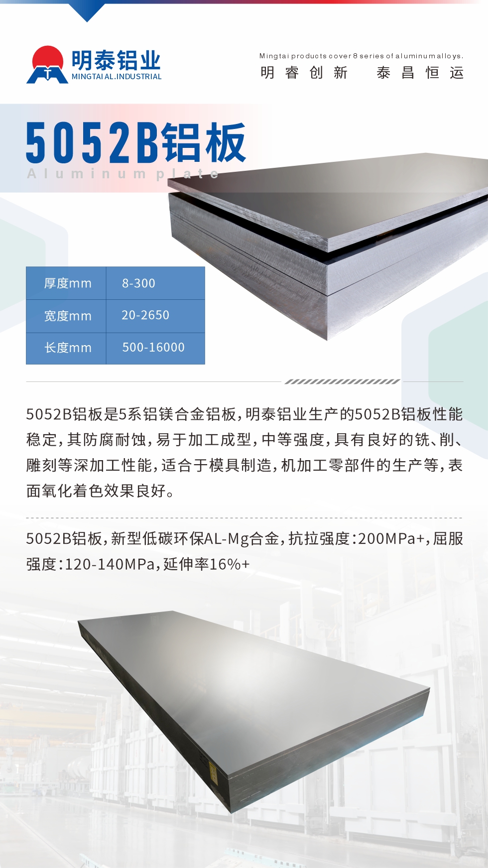5052B鋁板是5系鋁鎂合金鋁板，明泰鋁業(yè)生產(chǎn)的5052B鋁板性能穩(wěn)定，其防腐耐蝕，易于加工成型，中等強度，具有良好的銑、削、雕刻等深加工性能，適合于模具制造，機加工零部件的生產(chǎn)等，表面氧化著色效果良好。5052B鋁板，新型低碳環(huán)保AL-Mg合金，抗拉強度：200MPa+，屈服強度：120-140MPa，延伸率16%+