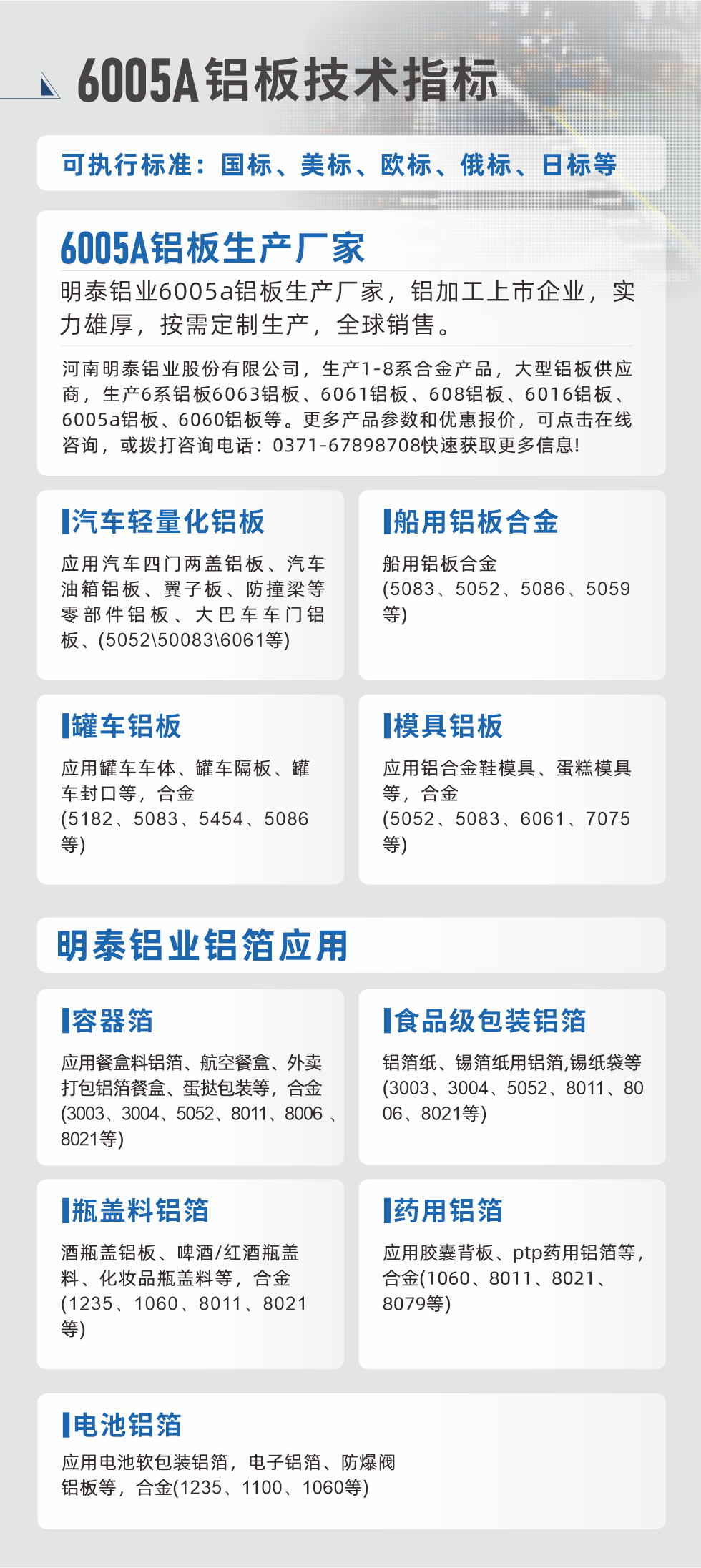 明泰大型鋁板帯箔廠家，上市公司，以下常見鋁板合金，更多產(chǎn)品可在網(wǎng)站查看，或者撥打電話咨詢：0371-67898708。

　　汽車輕量化鋁板：應(yīng)用汽車四門兩蓋鋁板、汽車油箱鋁板、翼子板、防撞梁等零部件鋁板、大巴車車門鋁板、(5052、50083、6061等)

　　船用鋁板合金(5083、5052、5086、5059等)

　　罐車鋁板：應(yīng)用罐車車體、罐車隔板、罐車封口等，合金(5182、5083、5454、5086等)

　　模具鋁板：應(yīng)用鋁合金鞋模具、蛋糕模具等，合金(5052、5083、6061、7075等)

　　明泰鋁業(yè)鋁箔應(yīng)用
　　容器箔：應(yīng)用餐盒料鋁箔、航空餐盒、外賣打包鋁箔餐盒、蛋撻包裝等，合金(3003、3004、5052、8011、8006、8021等)

　　食品級(jí)包裝鋁箔：鋁箔紙、錫箔紙用鋁箔,錫紙袋等(3003、3004、5052、8011、8006、8021等)

　　瓶蓋料鋁箔：酒瓶蓋鋁板、啤酒/紅酒瓶蓋料、化妝品瓶蓋料等，合金(1235、1060、8011、8021等)

　　藥用鋁箔：應(yīng)用膠囊背板、ptp藥用鋁箔等，合金(1060、8011、8021、8079等)

　　電池鋁箔：應(yīng)用電池軟包裝鋁箔，電子鋁箔、防爆閥鋁板等，合金(1235、1100、1060等)

　　6005A鋁板技術(shù)指標(biāo)

　　可執(zhí)行標(biāo)準(zhǔn)：國標(biāo)、美標(biāo)、歐標(biāo)、俄標(biāo)、日標(biāo)等

　　6005A鋁板生產(chǎn)廠家
　　明泰鋁業(yè)6005a鋁板生產(chǎn)廠家，鋁加工上市企業(yè)，實(shí)力雄厚，按需定制生產(chǎn)，全球銷售。

　　河南明泰鋁業(yè)股份有限公司，生產(chǎn)1-8系合金產(chǎn)品，大型鋁板供應(yīng)商，生產(chǎn)6系鋁板6063鋁板、6061鋁板、608鋁板、6016鋁板、6005a鋁板、6060鋁板等。更多產(chǎn)品參數(shù)和優(yōu)惠報(bào)價(jià)，可點(diǎn)擊在線咨詢，或撥打咨詢電話：0371-67898708快速獲取更多信息!