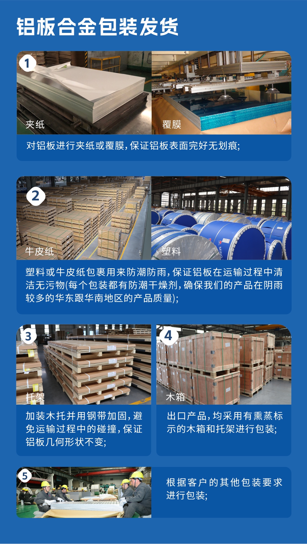 鋁板合金包裝發(fā)貨
　　1、對(duì)鋁板進(jìn)行夾紙或覆膜，保證鋁板表面完好無劃痕；
　　2、塑料或牛皮紙包裹用來防潮防雨，保證鋁板在運(yùn)輸過程中清潔無污物(每個(gè)包裝都有防潮干燥劑，確保我們的產(chǎn)品在陰雨較多的華東跟華南地區(qū)的產(chǎn)品質(zhì)量)；
　　3、加裝木托并用鋼帶加固，避免運(yùn)輸過程中的碰撞，保證鋁板幾何形狀不變；
　　4、出口產(chǎn)品，均采用有熏蒸標(biāo)示的木箱和托架進(jìn)行包裝；
　　5、根據(jù)客戶的其他包裝要求進(jìn)行包裝。
