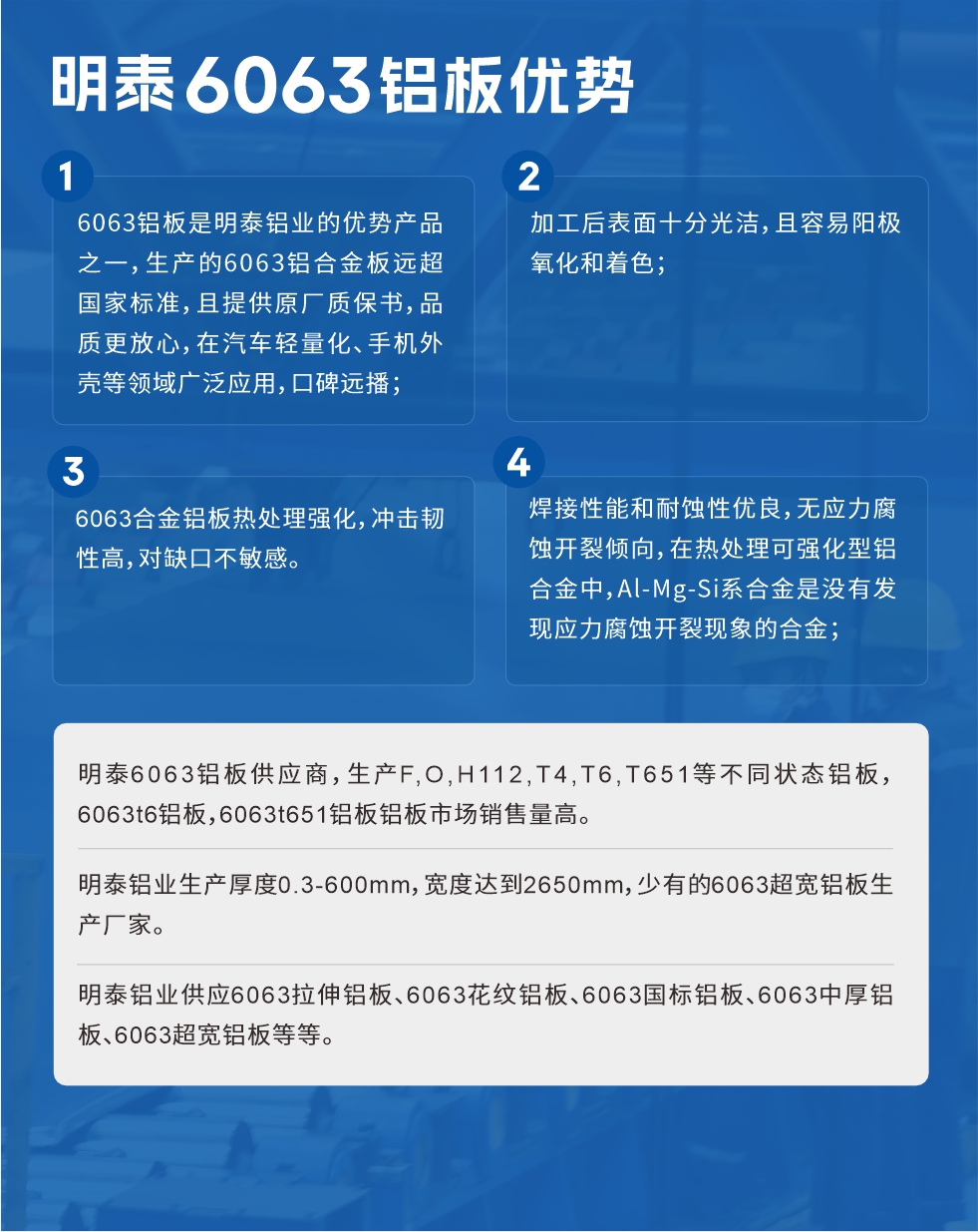 明泰6063鋁板優(yōu)勢(shì)
　　1、6063鋁板是明泰鋁業(yè)的優(yōu)勢(shì)產(chǎn)品之一，生產(chǎn)的6063鋁合金板遠(yuǎn)超國(guó)家標(biāo)準(zhǔn)，且提供原廠質(zhì)保書，品質(zhì)更放心，在汽車輕量化、手機(jī)外殼等領(lǐng)域廣泛應(yīng)用，口碑遠(yuǎn)播；

　　2、加工后表面十分光潔，且容易陽極氧化和著色；

　　3、焊接性能和耐蝕性優(yōu)良，無應(yīng)力腐蝕開裂傾向，在熱處理可強(qiáng)化型鋁合金中，Al-Mg-Si系合金是沒有發(fā)現(xiàn)應(yīng)力腐蝕開裂現(xiàn)象的合金；

　　4、6063合金鋁板熱處理強(qiáng)化，沖擊韌性高，對(duì)缺口不敏感。

　　明泰6063鋁板供應(yīng)商，生產(chǎn)F,O,H112,T4,T6,T651等不同狀態(tài)鋁板，6063t6鋁板，6063t651鋁板鋁板市場(chǎng)銷售量高。

　　明泰鋁業(yè)生產(chǎn)厚度0.3-600mm，寬度達(dá)到2650mm，少有的6063超寬鋁板生產(chǎn)廠家。

　　明泰鋁業(yè)供應(yīng)6063拉伸鋁板、6063花紋鋁板、6063國(guó)標(biāo)鋁板、6063中厚鋁板、6063超寬鋁板等等。

　　6063鋁板價(jià)格

　　不同鋁板廠家的原材料、加工工藝、人工成本不同，價(jià)格不同。不同用戶所需要的規(guī)格長(zhǎng)寬厚不同，即使是同一6063鋁板廠家，報(bào)價(jià)也不同。

　　6063鋁板價(jià)格=發(fā)貨當(dāng)天長(zhǎng)江鋁錠價(jià)+加工費(fèi)(提供6063鋁板長(zhǎng)寬厚以及用量。

　　6063鋁板生產(chǎn)廠家——明泰鋁業(yè)
