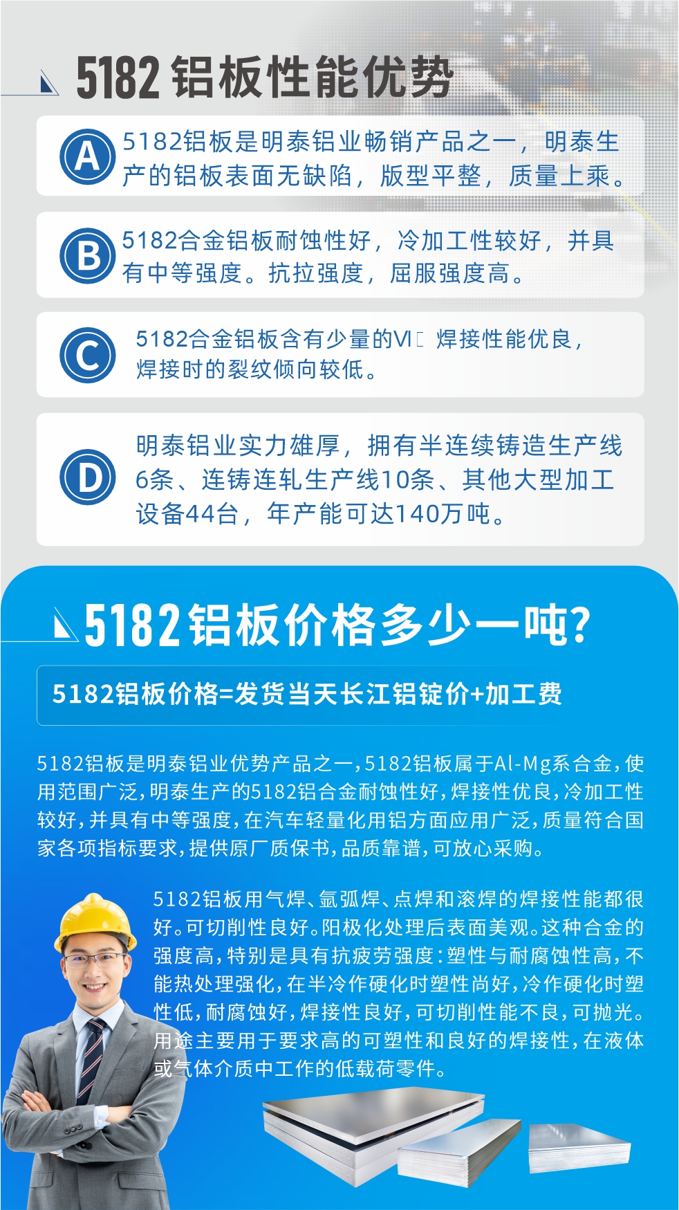 　明泰5182鋁板優(yōu)勢:1、5182鋁板是明泰鋁業(yè)暢銷產(chǎn)品之一，明泰生產(chǎn)的鋁板表面無缺陷，版型平整，質(zhì)量上乘。
2、5182合金鋁板耐蝕性好，冷加工性較好，并具有中等強度?？估瓘姸?，屈服強度高。
3、5182合金鋁板含有少量的Si，焊接性能優(yōu)良，焊接時的裂紋傾向較低。
4、明泰鋁業(yè)實力雄厚，擁有半連續(xù)鑄造生產(chǎn)線6條、連鑄連軋生產(chǎn)線10條、其他大型加工設(shè)備44臺，年產(chǎn)能可達(dá)140萬噸。
5182鋁板是明泰鋁業(yè)優(yōu)勢產(chǎn)品之一，5182鋁板屬于Al-Mg系合金，使用范圍廣泛，明泰生產(chǎn)的5182鋁合金耐蝕性好，焊接性優(yōu)良，冷加工性較好，并具有中等強度，在汽車輕量化用鋁方面應(yīng)用廣泛，質(zhì)量符合國家各項指標(biāo)要求，提供原廠質(zhì)保書，品質(zhì)靠譜，可放心采購。
5182鋁板用氣焊、氬弧焊、點焊和滾焊的焊接性能都很好?？汕邢餍粤己谩ｊ枠O化處理后表面美觀。這種合金的強度高，特別是具有抗疲勞強度：塑性與耐腐蝕性高，不能熱處理強化，，在半冷作硬化時塑性尚好，冷作硬化時塑性低，耐腐蝕好，焊接性良好，可切削性能不良，可拋光。用途主要用于要求高的可塑性和良好的焊接性，在液體或氣體介質(zhì)中工作的低載荷零件。
化學(xué)成分:含鋁(Al) 余量
鋅(Zn)≤0.25;鉻(Cr)≤0.10;硅(Si)≤0.20;鐵(Fe)0.000～0.350;錳(Mn)0.20～0.50;鎂(Mg)4.0～5.0;鈦(Ti)≤0.10;銅(Cu)≤0.15
力學(xué)性能:抗拉強度 σb (MPa)：≥175;條件屈服強度 σ0.2 (MPa)：≥80;伸長率 δ5 (%)：≥15
注 ：管材室溫力學(xué)性能;試樣尺寸：所有壁厚
