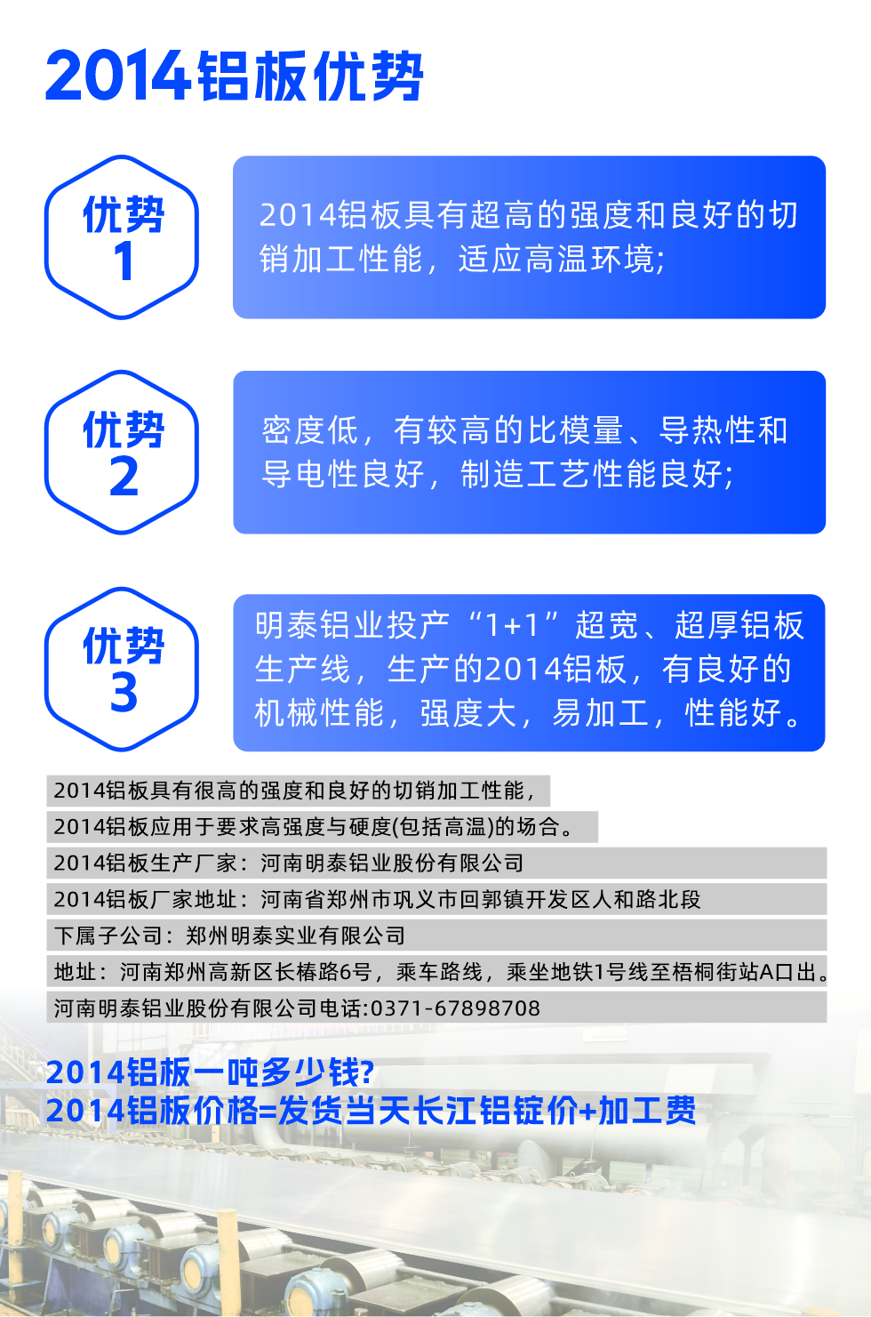 明泰2014鋁板優(yōu)勢(shì):

　　1、2014鋁板具有超高的強(qiáng)度和良好的切銷加工性能，適應(yīng)高溫環(huán)境;

　　2、密度低，有較高的比模量、導(dǎo)熱性和導(dǎo)電性良好，制造工藝性能良好;

　　3、明泰鋁業(yè)投產(chǎn)“1+1”超寬、超厚鋁板生產(chǎn)線，生產(chǎn)的2014鋁板，有良好的機(jī)械性能，強(qiáng)度大，易加工，性能好。

　　2014鋁板具有很高的強(qiáng)度和良好的切銷加工性能，2014鋁板應(yīng)用于要求高強(qiáng)度與硬度(包括高溫)的場合。

　　2014鋁板生產(chǎn)廠家：河南明泰鋁業(yè)股份有限公司

　　2014鋁板廠家地址：河南省鄭州市鞏義市回郭鎮(zhèn)開發(fā)區(qū)人和路北段
