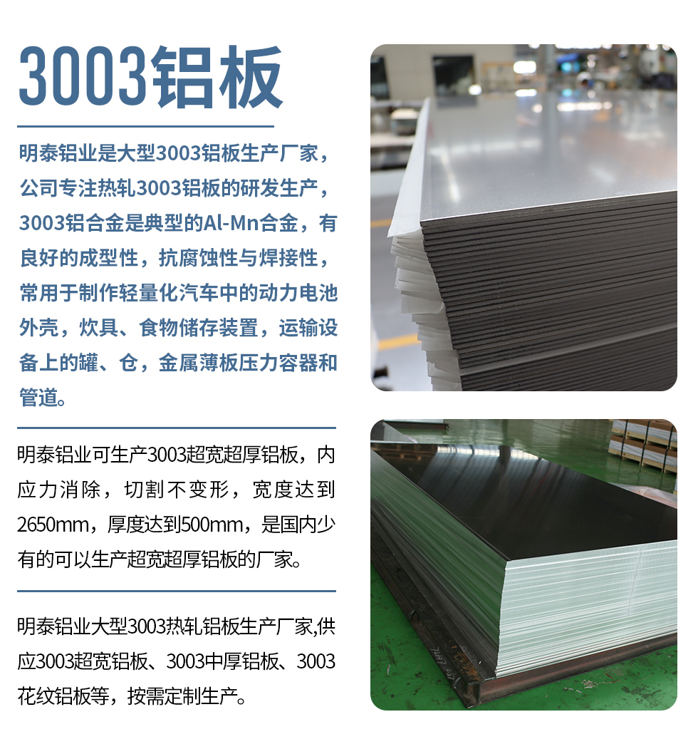 明泰鋁業(yè)是大型3003鋁板生產廠家，公司專注熱軋3003鋁板的研發(fā)生產，3003鋁合金是典型的Al-Mn合金，有良好的成型性，抗腐蝕性與焊接性，常用于制作輕量化汽車中的動力電池外殼，炊具、食物儲存裝置，運輸設備上的罐、倉，金屬薄板壓力容器和管道。

　　明泰鋁業(yè)可生產3003超寬超厚鋁板，內應力消除，切割不變形，寬度達到2650mm，厚度達到500mm，是國內少有的可以生產超寬超厚鋁板的廠家。

　　明泰鋁業(yè)大型3003熱軋鋁板生產廠家,供應3003超寬鋁板、3003中厚鋁板、3003花紋鋁板等，按需定制生產。
