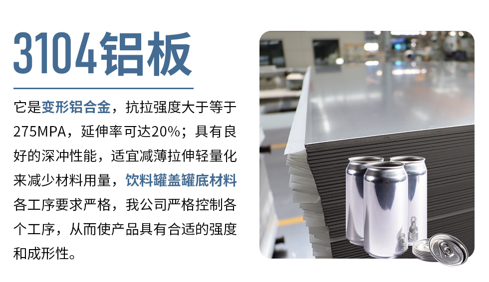 3104鋁板它是變形鋁合金，抗拉強(qiáng)度大于等于275MPA，延伸率可達(dá)20%；具有良好的深沖性能，適宜減薄拉伸輕量化來減少材料用量，飲料罐蓋罐底材料各工序要求嚴(yán)格，我公司嚴(yán)格控制各個工序，從而使產(chǎn)品具有合適的強(qiáng)度和成形性。