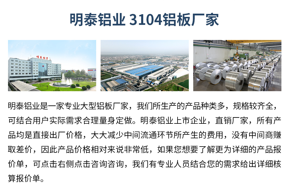 明泰鋁業(yè)3104鋁板廠家_明泰鋁業(yè)
　　明泰鋁業(yè)是一家專業(yè)大型鋁板廠家，我們所生產(chǎn)的產(chǎn)品種類多，規(guī)格較齊全，可結(jié)合用戶實(shí)際需求合理量身定做。明泰鋁業(yè)上市企業(yè)，直銷廠家，所有產(chǎn)品均是直接出廠價格，大大減少中間流通環(huán)節(jié)所產(chǎn)生的費(fèi)用，沒有中間商賺取差價，因此產(chǎn)品價格相對來說非常低，如果您想要了解更為詳細(xì)的產(chǎn)品報價單，可點(diǎn)擊右側(cè)點(diǎn)擊咨詢咨詢，我們有專業(yè)人員結(jié)合您的需求給出詳細(xì)核算報價單。