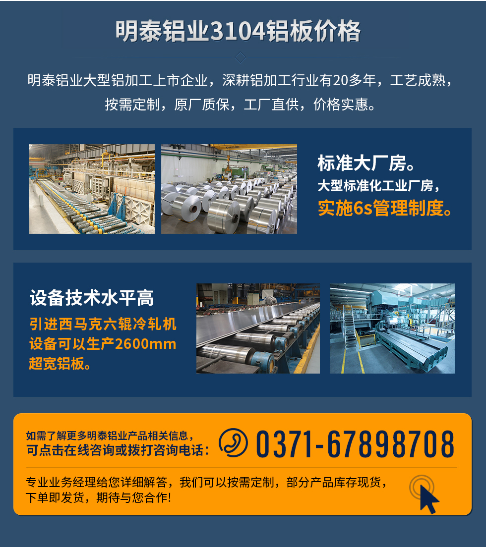 明泰鋁業(yè)3104鋁板價格
　　明泰鋁業(yè)大型鋁加工上市企業(yè)，深耕鋁加工行業(yè)有20多年，工藝成熟，按需定制，原廠質(zhì)保，工廠直供，價格實(shí)惠。
　　1、標(biāo)準(zhǔn)大廠房。大型標(biāo)準(zhǔn)化工業(yè)廠房，實(shí)施6s管理制度。
　　2、設(shè)備技術(shù)水平高。引進(jìn)西馬克六輥冷軋機(jī)設(shè)備可以生產(chǎn)2600mm超寬鋁板。
　　如需了解更多明泰鋁業(yè)產(chǎn)品先關(guān)信息，可點(diǎn)擊在線咨詢，或撥打咨詢電話：0371-67898708，專業(yè)業(yè)務(wù)經(jīng)理給您詳細(xì)解答，我們可以按需定制，部分產(chǎn)品庫存現(xiàn)貨，下單即發(fā)貨，期待與您合作!