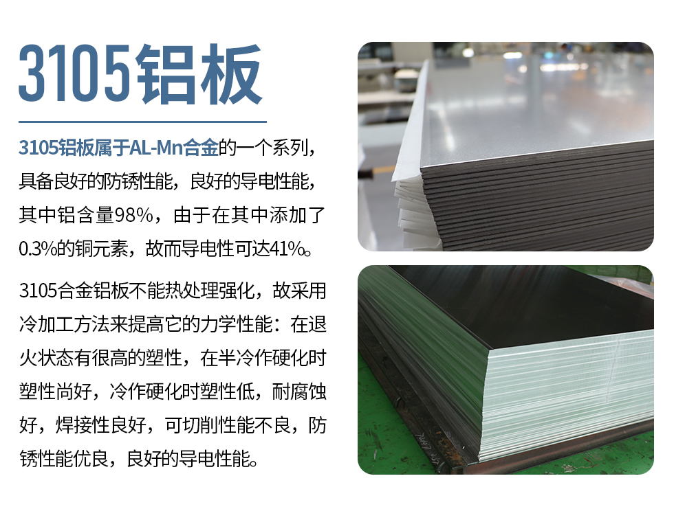 3105鋁板屬于AL-Mn合金的一個系列，具備良好的防銹性能，良好的導(dǎo)電性能，其中鋁含量98%，由于在其中添加了0.3%的銅元素，故而導(dǎo)電性可達(dá)41%。
3105合金鋁板不能熱處理強(qiáng)化，故采用冷加工方法來提高它的力學(xué)性能：在退火狀態(tài)有很高的塑性，在半冷作硬化時塑性尚好，冷作硬化時塑性低，耐腐蝕好，焊接性良好，可切削性能不良，防銹性能優(yōu)良，良好的導(dǎo)電性能。