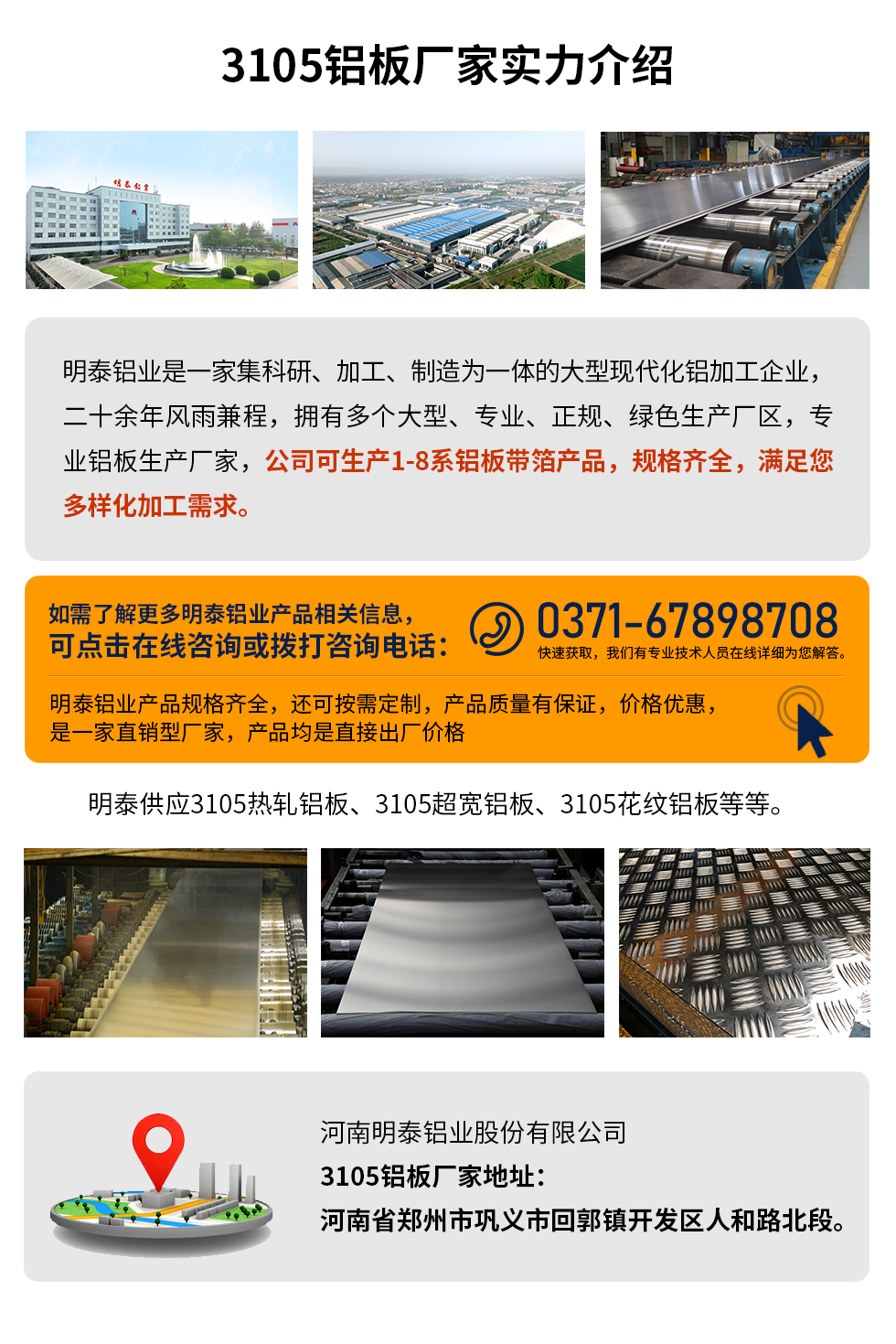 3105鋁板廠家實力介紹
　　明泰鋁業(yè)是一家集科研、加工、制造為一體的大型現(xiàn)代化鋁加工企業(yè)，二十余年風(fēng)雨兼程，擁有多個大型、專業(yè)、正規(guī)、綠色生產(chǎn)廠區(qū)，專業(yè)鋁板生產(chǎn)廠家，公司可生產(chǎn)1-8系鋁板帶箔產(chǎn)品，規(guī)格齊全，滿足您多樣化加工需求。
明泰鋁業(yè)產(chǎn)品規(guī)格齊全，還可按需定制，產(chǎn)品質(zhì)量有保證，價格優(yōu)惠，是一家直銷型廠家，產(chǎn)品均是直接出廠價格，想要了解更多詳細(xì)產(chǎn)品信息和優(yōu)惠報價，可點擊在線咨詢，或撥打咨詢電話：0371-67898708快速獲取，我們有專業(yè)技術(shù)人員在線詳細(xì)為您解答。
明泰供應(yīng)3105熱軋鋁板、3105超寬鋁板、3105花紋鋁板等等。
河南明泰鋁業(yè)股份有限公司3105鋁板廠家地址：河南省鄭州市鞏義市回郭鎮(zhèn)開發(fā)區(qū)人和路北段。