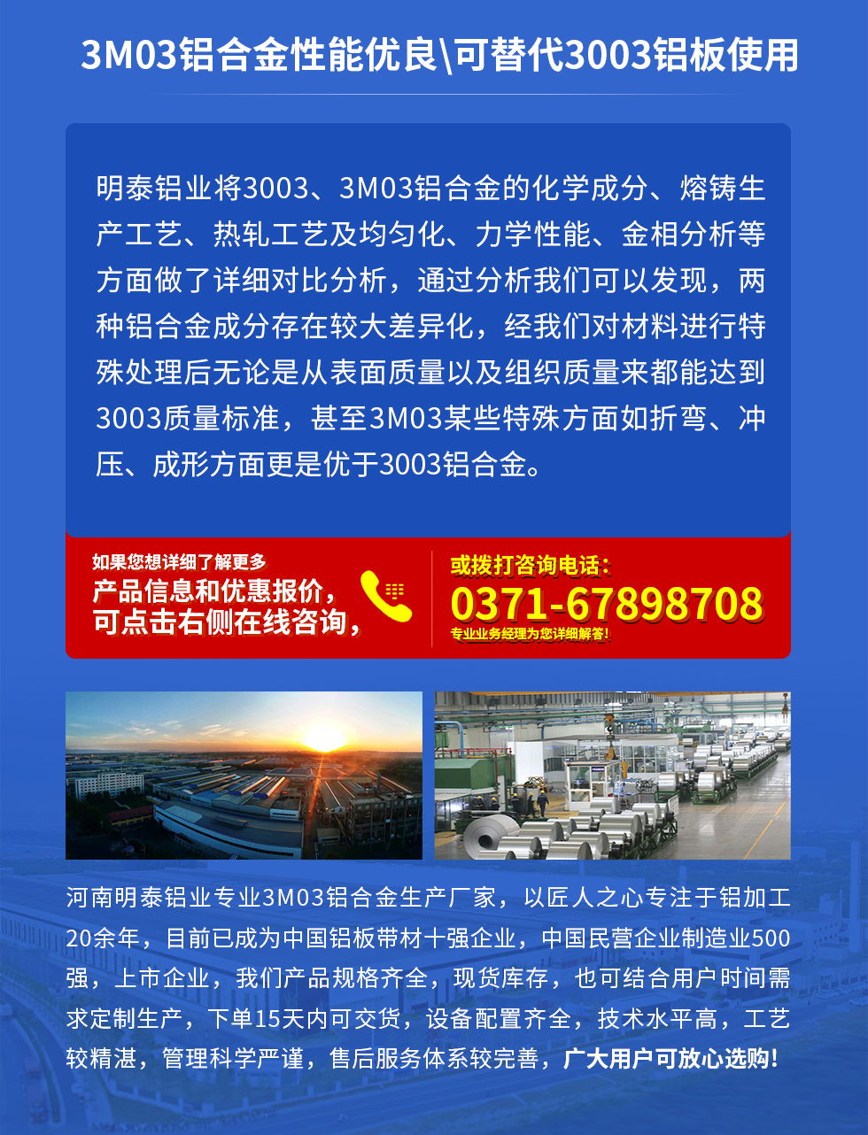 3M03鋁合金性能優(yōu)良|可替代3003鋁板使用
明泰鋁業(yè)將3003、3M03鋁合金的化學(xué)成分、熔鑄生產(chǎn)工藝、熱軋工藝及均勻化、力學(xué)性能、金相分析等方面做了詳細(xì)對比分析，通過分析我們可以發(fā)現(xiàn)，兩種鋁合金成分存在較大差異化，經(jīng)我們對材料進(jìn)行特殊處理后無論是從表面質(zhì)量以及組織質(zhì)量來都能達(dá)到3003質(zhì)量標(biāo)準(zhǔn)，甚至3M03某些特殊方面如折彎、沖壓、成形方面更是優(yōu)于3003鋁合金。河南明泰鋁業(yè)專業(yè)3M03鋁合金生產(chǎn)廠家，以匠人之心專注于鋁加工20余年，目前已成為中國鋁板帶材一強企業(yè)，中國民營企業(yè)制造業(yè)500強，上市企業(yè)，我們產(chǎn)品規(guī)格齊全，現(xiàn)貨庫存，也可結(jié)合用戶時間需求定制生產(chǎn)，下單15天內(nèi)可交貨，設(shè)備配置齊全，技術(shù)水平高，工藝較精湛，管理科學(xué)嚴(yán)謹(jǐn)，售后服務(wù)體系較完善，廣大用戶可放心選購!