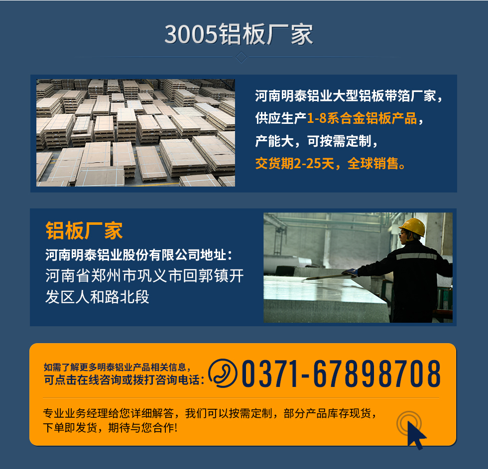 3005鋁板廠家
河南明泰鋁業(yè)大型鋁板帶箔廠家，供應(yīng)生產(chǎn)1-8系合金鋁板產(chǎn)品，產(chǎn)能大，可按需定制，交貨期2-25天，全球銷售。
鋁板廠家河南明泰鋁業(yè)股份有限公司地址：河南省鄭州市鞏義市回郭鎮(zhèn)開發(fā)區(qū)人和路北段
如需了解更多明泰鋁業(yè)產(chǎn)品相關(guān)信息，可點(diǎn)擊在線咨詢，或撥打咨詢電話：0371-67898708，專業(yè)業(yè)務(wù)經(jīng)理給您詳細(xì)解答，我們可以按需定制，部分產(chǎn)品庫存現(xiàn)貨，下單即發(fā)貨，期待與您合作!